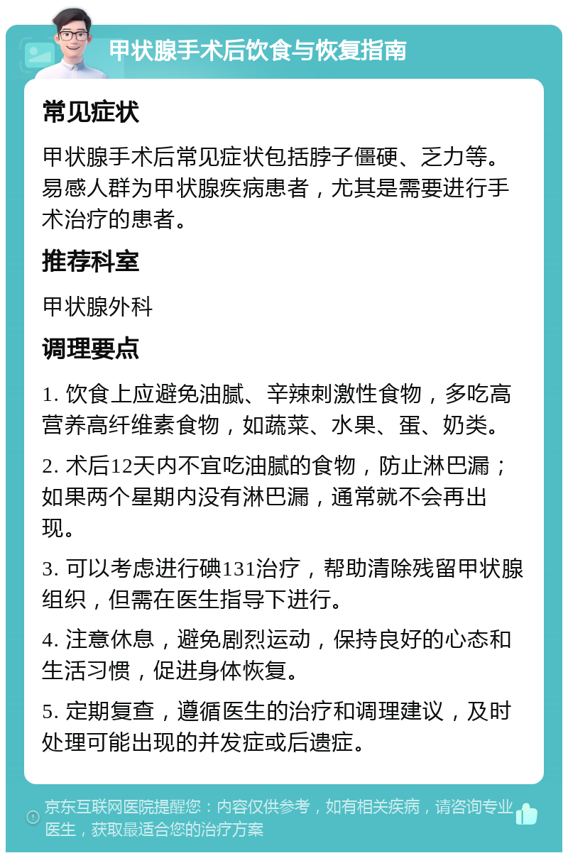 甲状腺手术后饮食与恢复指南 常见症状 甲状腺手术后常见症状包括脖子僵硬、乏力等。易感人群为甲状腺疾病患者，尤其是需要进行手术治疗的患者。 推荐科室 甲状腺外科 调理要点 1. 饮食上应避免油腻、辛辣刺激性食物，多吃高营养高纤维素食物，如蔬菜、水果、蛋、奶类。 2. 术后12天内不宜吃油腻的食物，防止淋巴漏；如果两个星期内没有淋巴漏，通常就不会再出现。 3. 可以考虑进行碘131治疗，帮助清除残留甲状腺组织，但需在医生指导下进行。 4. 注意休息，避免剧烈运动，保持良好的心态和生活习惯，促进身体恢复。 5. 定期复查，遵循医生的治疗和调理建议，及时处理可能出现的并发症或后遗症。