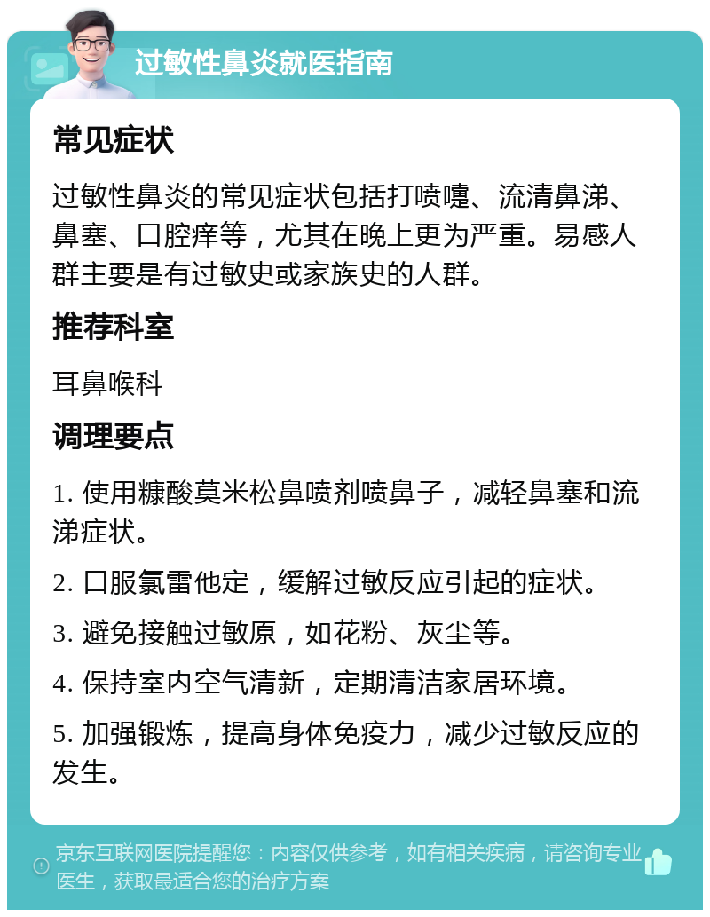 过敏性鼻炎就医指南 常见症状 过敏性鼻炎的常见症状包括打喷嚏、流清鼻涕、鼻塞、口腔痒等，尤其在晚上更为严重。易感人群主要是有过敏史或家族史的人群。 推荐科室 耳鼻喉科 调理要点 1. 使用糠酸莫米松鼻喷剂喷鼻子，减轻鼻塞和流涕症状。 2. 口服氯雷他定，缓解过敏反应引起的症状。 3. 避免接触过敏原，如花粉、灰尘等。 4. 保持室内空气清新，定期清洁家居环境。 5. 加强锻炼，提高身体免疫力，减少过敏反应的发生。