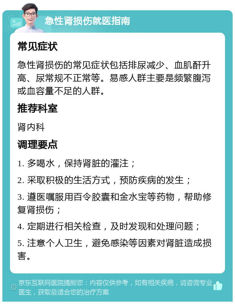 急性肾损伤就医指南 常见症状 急性肾损伤的常见症状包括排尿减少、血肌酐升高、尿常规不正常等。易感人群主要是频繁腹泻或血容量不足的人群。 推荐科室 肾内科 调理要点 1. 多喝水，保持肾脏的灌注； 2. 采取积极的生活方式，预防疾病的发生； 3. 遵医嘱服用百令胶囊和金水宝等药物，帮助修复肾损伤； 4. 定期进行相关检查，及时发现和处理问题； 5. 注意个人卫生，避免感染等因素对肾脏造成损害。