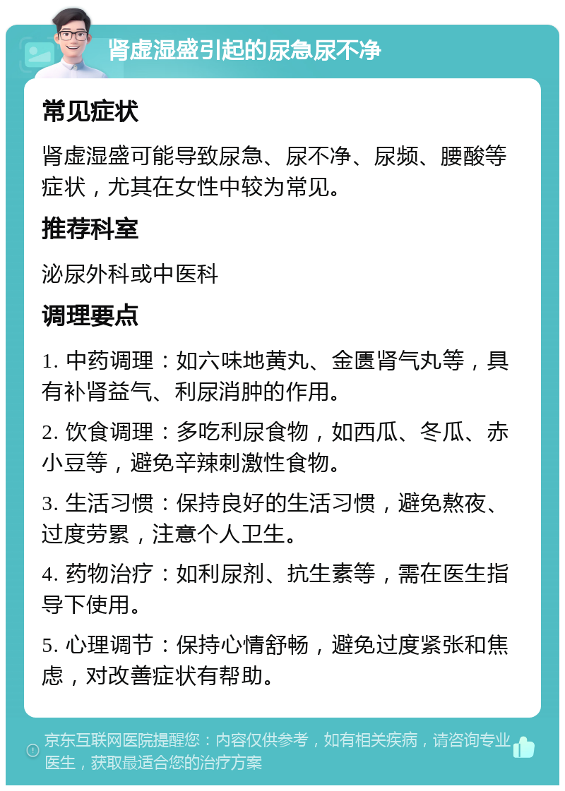 肾虚湿盛引起的尿急尿不净 常见症状 肾虚湿盛可能导致尿急、尿不净、尿频、腰酸等症状，尤其在女性中较为常见。 推荐科室 泌尿外科或中医科 调理要点 1. 中药调理：如六味地黄丸、金匮肾气丸等，具有补肾益气、利尿消肿的作用。 2. 饮食调理：多吃利尿食物，如西瓜、冬瓜、赤小豆等，避免辛辣刺激性食物。 3. 生活习惯：保持良好的生活习惯，避免熬夜、过度劳累，注意个人卫生。 4. 药物治疗：如利尿剂、抗生素等，需在医生指导下使用。 5. 心理调节：保持心情舒畅，避免过度紧张和焦虑，对改善症状有帮助。