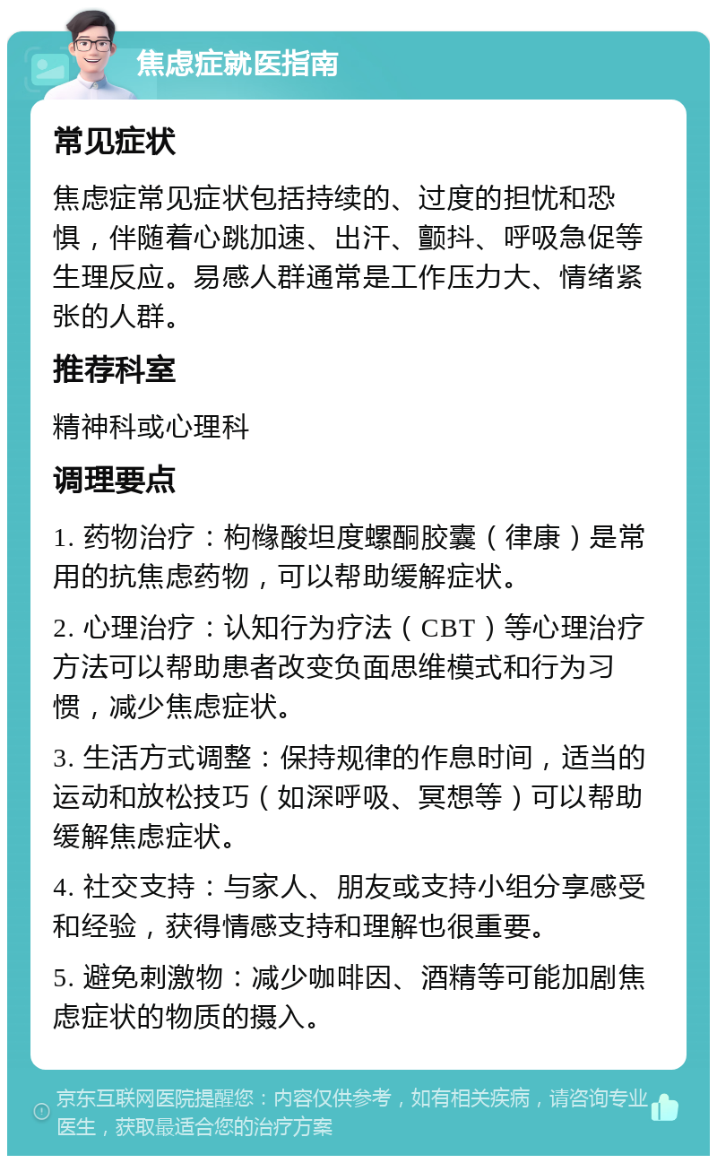 焦虑症就医指南 常见症状 焦虑症常见症状包括持续的、过度的担忧和恐惧，伴随着心跳加速、出汗、颤抖、呼吸急促等生理反应。易感人群通常是工作压力大、情绪紧张的人群。 推荐科室 精神科或心理科 调理要点 1. 药物治疗：枸橼酸坦度螺酮胶囊（律康）是常用的抗焦虑药物，可以帮助缓解症状。 2. 心理治疗：认知行为疗法（CBT）等心理治疗方法可以帮助患者改变负面思维模式和行为习惯，减少焦虑症状。 3. 生活方式调整：保持规律的作息时间，适当的运动和放松技巧（如深呼吸、冥想等）可以帮助缓解焦虑症状。 4. 社交支持：与家人、朋友或支持小组分享感受和经验，获得情感支持和理解也很重要。 5. 避免刺激物：减少咖啡因、酒精等可能加剧焦虑症状的物质的摄入。