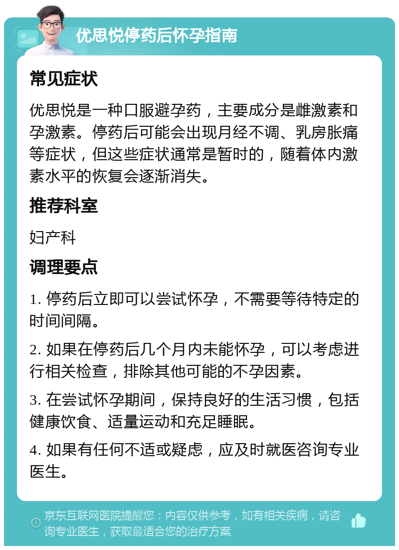 优思悦停药后怀孕指南 常见症状 优思悦是一种口服避孕药，主要成分是雌激素和孕激素。停药后可能会出现月经不调、乳房胀痛等症状，但这些症状通常是暂时的，随着体内激素水平的恢复会逐渐消失。 推荐科室 妇产科 调理要点 1. 停药后立即可以尝试怀孕，不需要等待特定的时间间隔。 2. 如果在停药后几个月内未能怀孕，可以考虑进行相关检查，排除其他可能的不孕因素。 3. 在尝试怀孕期间，保持良好的生活习惯，包括健康饮食、适量运动和充足睡眠。 4. 如果有任何不适或疑虑，应及时就医咨询专业医生。