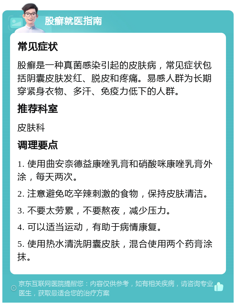 股癣就医指南 常见症状 股癣是一种真菌感染引起的皮肤病，常见症状包括阴囊皮肤发红、脱皮和疼痛。易感人群为长期穿紧身衣物、多汗、免疫力低下的人群。 推荐科室 皮肤科 调理要点 1. 使用曲安奈德益康唑乳膏和硝酸咪康唑乳膏外涂，每天两次。 2. 注意避免吃辛辣刺激的食物，保持皮肤清洁。 3. 不要太劳累，不要熬夜，减少压力。 4. 可以适当运动，有助于病情康复。 5. 使用热水清洗阴囊皮肤，混合使用两个药膏涂抹。