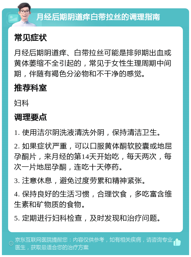 月经后期阴道痒白带拉丝的调理指南 常见症状 月经后期阴道痒、白带拉丝可能是排卵期出血或黄体萎缩不全引起的，常见于女性生理周期中间期，伴随有褐色分泌物和不干净的感觉。 推荐科室 妇科 调理要点 1. 使用洁尔阴洗液清洗外阴，保持清洁卫生。 2. 如果症状严重，可以口服黄体酮软胶囊或地屈孕酮片，来月经的第14天开始吃，每天两次，每次一片地屈孕酮，连吃十天停药。 3. 注意休息，避免过度劳累和精神紧张。 4. 保持良好的生活习惯，合理饮食，多吃富含维生素和矿物质的食物。 5. 定期进行妇科检查，及时发现和治疗问题。