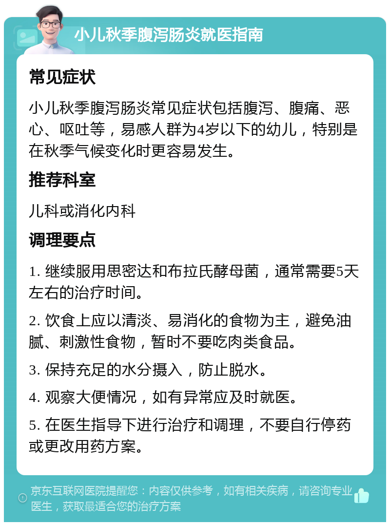 小儿秋季腹泻肠炎就医指南 常见症状 小儿秋季腹泻肠炎常见症状包括腹泻、腹痛、恶心、呕吐等，易感人群为4岁以下的幼儿，特别是在秋季气候变化时更容易发生。 推荐科室 儿科或消化内科 调理要点 1. 继续服用思密达和布拉氏酵母菌，通常需要5天左右的治疗时间。 2. 饮食上应以清淡、易消化的食物为主，避免油腻、刺激性食物，暂时不要吃肉类食品。 3. 保持充足的水分摄入，防止脱水。 4. 观察大便情况，如有异常应及时就医。 5. 在医生指导下进行治疗和调理，不要自行停药或更改用药方案。