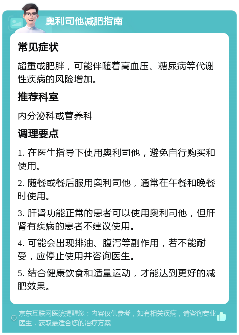 奥利司他减肥指南 常见症状 超重或肥胖，可能伴随着高血压、糖尿病等代谢性疾病的风险增加。 推荐科室 内分泌科或营养科 调理要点 1. 在医生指导下使用奥利司他，避免自行购买和使用。 2. 随餐或餐后服用奥利司他，通常在午餐和晚餐时使用。 3. 肝肾功能正常的患者可以使用奥利司他，但肝肾有疾病的患者不建议使用。 4. 可能会出现排油、腹泻等副作用，若不能耐受，应停止使用并咨询医生。 5. 结合健康饮食和适量运动，才能达到更好的减肥效果。