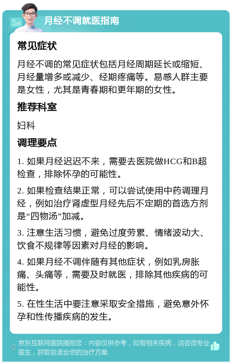 月经不调就医指南 常见症状 月经不调的常见症状包括月经周期延长或缩短、月经量增多或减少、经期疼痛等。易感人群主要是女性，尤其是青春期和更年期的女性。 推荐科室 妇科 调理要点 1. 如果月经迟迟不来，需要去医院做HCG和B超检查，排除怀孕的可能性。 2. 如果检查结果正常，可以尝试使用中药调理月经，例如治疗肾虚型月经先后不定期的首选方剂是“四物汤”加减。 3. 注意生活习惯，避免过度劳累、情绪波动大、饮食不规律等因素对月经的影响。 4. 如果月经不调伴随有其他症状，例如乳房胀痛、头痛等，需要及时就医，排除其他疾病的可能性。 5. 在性生活中要注意采取安全措施，避免意外怀孕和性传播疾病的发生。