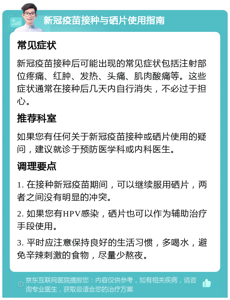 新冠疫苗接种与硒片使用指南 常见症状 新冠疫苗接种后可能出现的常见症状包括注射部位疼痛、红肿、发热、头痛、肌肉酸痛等。这些症状通常在接种后几天内自行消失，不必过于担心。 推荐科室 如果您有任何关于新冠疫苗接种或硒片使用的疑问，建议就诊于预防医学科或内科医生。 调理要点 1. 在接种新冠疫苗期间，可以继续服用硒片，两者之间没有明显的冲突。 2. 如果您有HPV感染，硒片也可以作为辅助治疗手段使用。 3. 平时应注意保持良好的生活习惯，多喝水，避免辛辣刺激的食物，尽量少熬夜。