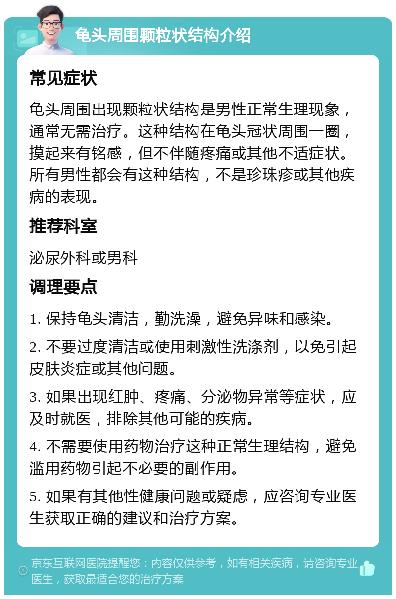 龟头周围颗粒状结构介绍 常见症状 龟头周围出现颗粒状结构是男性正常生理现象，通常无需治疗。这种结构在龟头冠状周围一圈，摸起来有铭感，但不伴随疼痛或其他不适症状。所有男性都会有这种结构，不是珍珠疹或其他疾病的表现。 推荐科室 泌尿外科或男科 调理要点 1. 保持龟头清洁，勤洗澡，避免异味和感染。 2. 不要过度清洁或使用刺激性洗涤剂，以免引起皮肤炎症或其他问题。 3. 如果出现红肿、疼痛、分泌物异常等症状，应及时就医，排除其他可能的疾病。 4. 不需要使用药物治疗这种正常生理结构，避免滥用药物引起不必要的副作用。 5. 如果有其他性健康问题或疑虑，应咨询专业医生获取正确的建议和治疗方案。