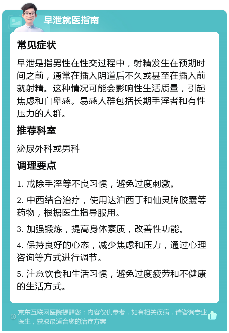 早泄就医指南 常见症状 早泄是指男性在性交过程中，射精发生在预期时间之前，通常在插入阴道后不久或甚至在插入前就射精。这种情况可能会影响性生活质量，引起焦虑和自卑感。易感人群包括长期手淫者和有性压力的人群。 推荐科室 泌尿外科或男科 调理要点 1. 戒除手淫等不良习惯，避免过度刺激。 2. 中西结合治疗，使用达泊西丁和仙灵脾胶囊等药物，根据医生指导服用。 3. 加强锻炼，提高身体素质，改善性功能。 4. 保持良好的心态，减少焦虑和压力，通过心理咨询等方式进行调节。 5. 注意饮食和生活习惯，避免过度疲劳和不健康的生活方式。