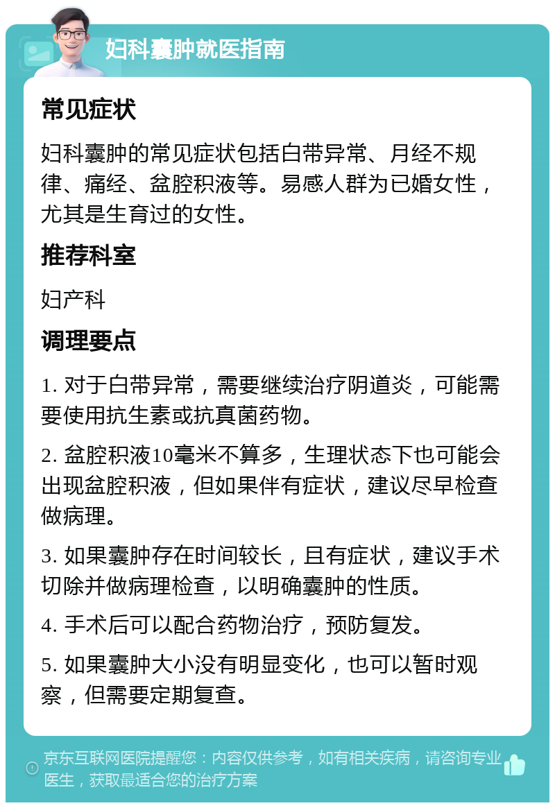 妇科囊肿就医指南 常见症状 妇科囊肿的常见症状包括白带异常、月经不规律、痛经、盆腔积液等。易感人群为已婚女性，尤其是生育过的女性。 推荐科室 妇产科 调理要点 1. 对于白带异常，需要继续治疗阴道炎，可能需要使用抗生素或抗真菌药物。 2. 盆腔积液10毫米不算多，生理状态下也可能会出现盆腔积液，但如果伴有症状，建议尽早检查做病理。 3. 如果囊肿存在时间较长，且有症状，建议手术切除并做病理检查，以明确囊肿的性质。 4. 手术后可以配合药物治疗，预防复发。 5. 如果囊肿大小没有明显变化，也可以暂时观察，但需要定期复查。