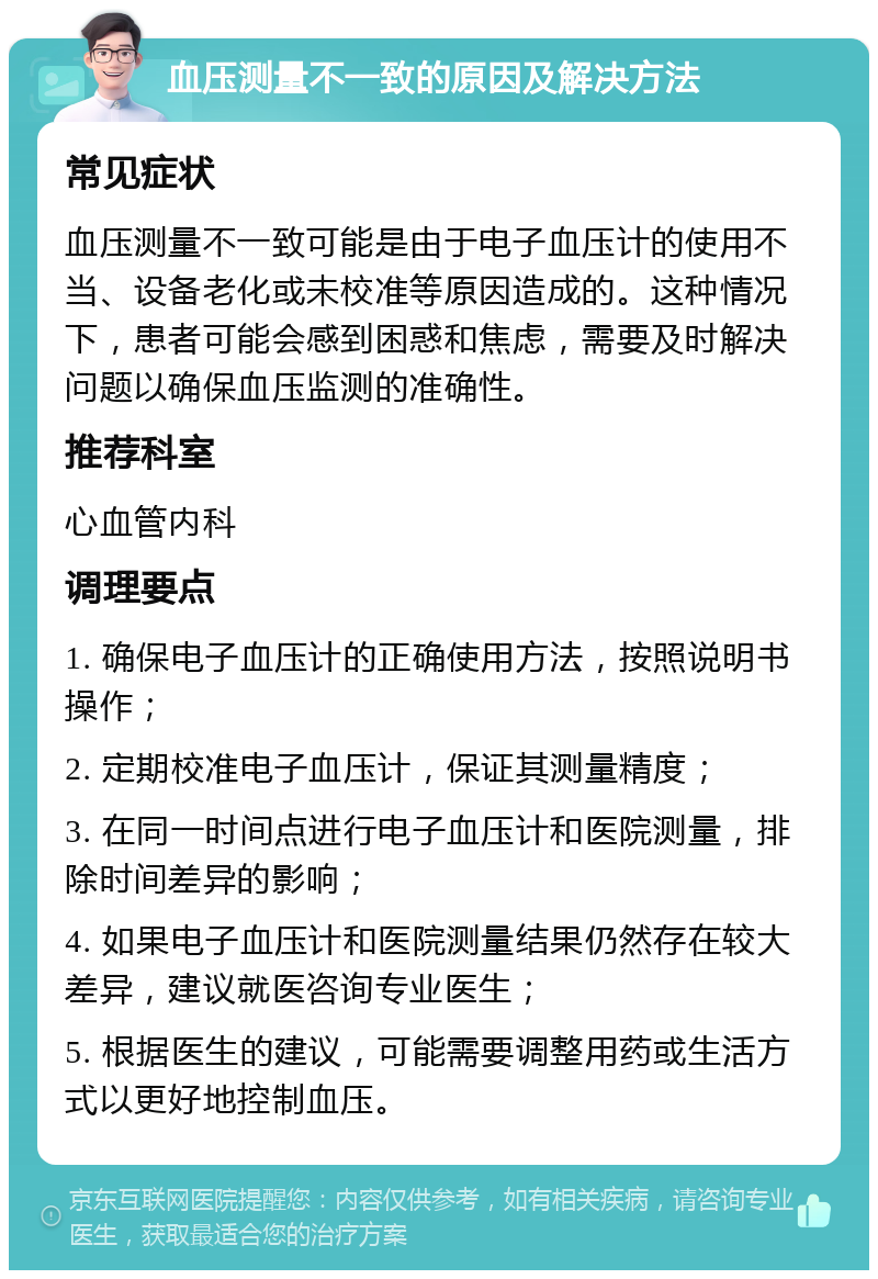 血压测量不一致的原因及解决方法 常见症状 血压测量不一致可能是由于电子血压计的使用不当、设备老化或未校准等原因造成的。这种情况下，患者可能会感到困惑和焦虑，需要及时解决问题以确保血压监测的准确性。 推荐科室 心血管内科 调理要点 1. 确保电子血压计的正确使用方法，按照说明书操作； 2. 定期校准电子血压计，保证其测量精度； 3. 在同一时间点进行电子血压计和医院测量，排除时间差异的影响； 4. 如果电子血压计和医院测量结果仍然存在较大差异，建议就医咨询专业医生； 5. 根据医生的建议，可能需要调整用药或生活方式以更好地控制血压。