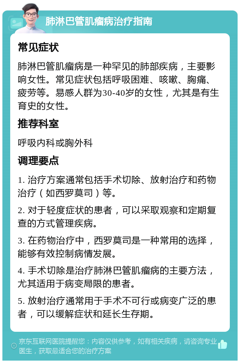 肺淋巴管肌瘤病治疗指南 常见症状 肺淋巴管肌瘤病是一种罕见的肺部疾病，主要影响女性。常见症状包括呼吸困难、咳嗽、胸痛、疲劳等。易感人群为30-40岁的女性，尤其是有生育史的女性。 推荐科室 呼吸内科或胸外科 调理要点 1. 治疗方案通常包括手术切除、放射治疗和药物治疗（如西罗莫司）等。 2. 对于轻度症状的患者，可以采取观察和定期复查的方式管理疾病。 3. 在药物治疗中，西罗莫司是一种常用的选择，能够有效控制病情发展。 4. 手术切除是治疗肺淋巴管肌瘤病的主要方法，尤其适用于病变局限的患者。 5. 放射治疗通常用于手术不可行或病变广泛的患者，可以缓解症状和延长生存期。