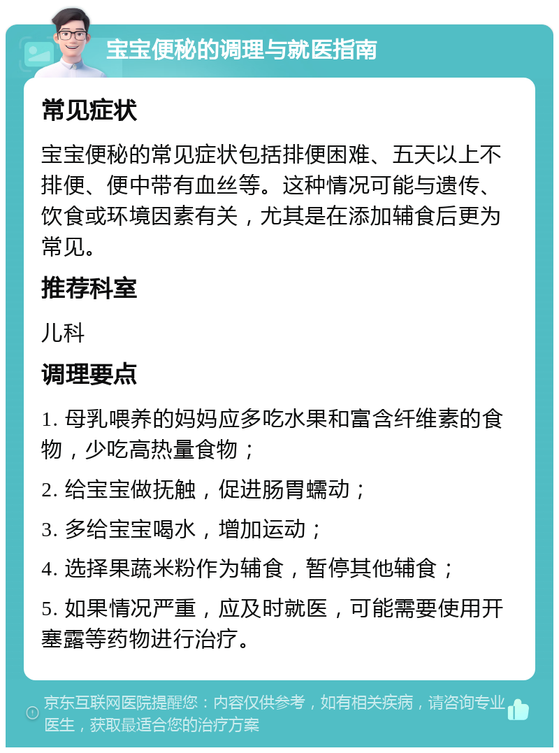 宝宝便秘的调理与就医指南 常见症状 宝宝便秘的常见症状包括排便困难、五天以上不排便、便中带有血丝等。这种情况可能与遗传、饮食或环境因素有关，尤其是在添加辅食后更为常见。 推荐科室 儿科 调理要点 1. 母乳喂养的妈妈应多吃水果和富含纤维素的食物，少吃高热量食物； 2. 给宝宝做抚触，促进肠胃蠕动； 3. 多给宝宝喝水，增加运动； 4. 选择果蔬米粉作为辅食，暂停其他辅食； 5. 如果情况严重，应及时就医，可能需要使用开塞露等药物进行治疗。