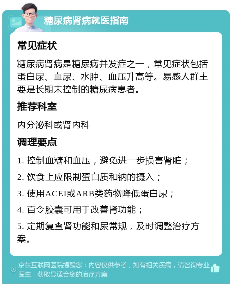 糖尿病肾病就医指南 常见症状 糖尿病肾病是糖尿病并发症之一，常见症状包括蛋白尿、血尿、水肿、血压升高等。易感人群主要是长期未控制的糖尿病患者。 推荐科室 内分泌科或肾内科 调理要点 1. 控制血糖和血压，避免进一步损害肾脏； 2. 饮食上应限制蛋白质和钠的摄入； 3. 使用ACEI或ARB类药物降低蛋白尿； 4. 百令胶囊可用于改善肾功能； 5. 定期复查肾功能和尿常规，及时调整治疗方案。