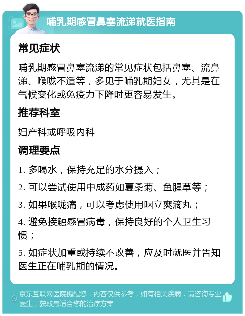 哺乳期感冒鼻塞流涕就医指南 常见症状 哺乳期感冒鼻塞流涕的常见症状包括鼻塞、流鼻涕、喉咙不适等，多见于哺乳期妇女，尤其是在气候变化或免疫力下降时更容易发生。 推荐科室 妇产科或呼吸内科 调理要点 1. 多喝水，保持充足的水分摄入； 2. 可以尝试使用中成药如夏桑菊、鱼腥草等； 3. 如果喉咙痛，可以考虑使用咽立爽滴丸； 4. 避免接触感冒病毒，保持良好的个人卫生习惯； 5. 如症状加重或持续不改善，应及时就医并告知医生正在哺乳期的情况。