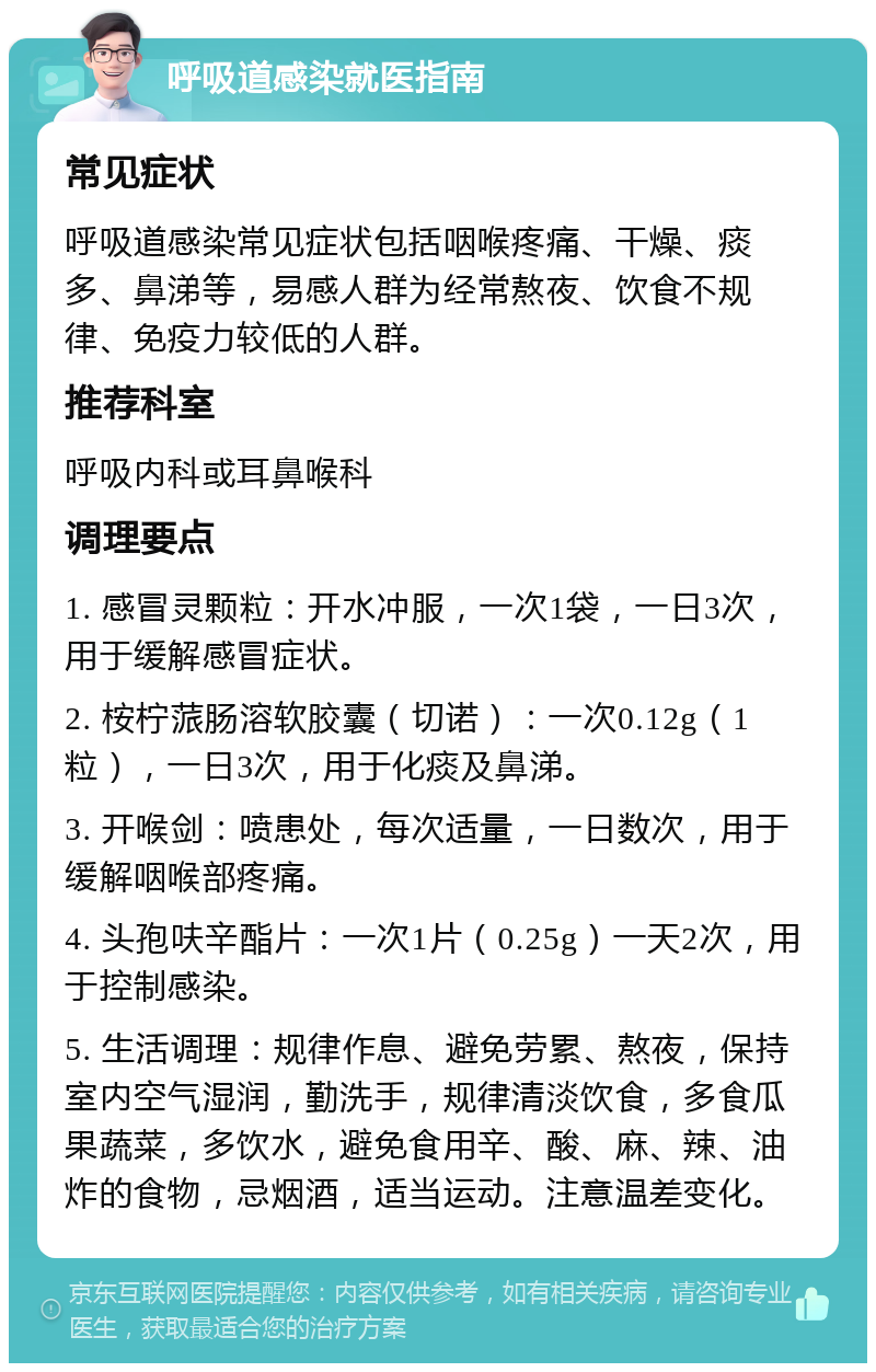 呼吸道感染就医指南 常见症状 呼吸道感染常见症状包括咽喉疼痛、干燥、痰多、鼻涕等，易感人群为经常熬夜、饮食不规律、免疫力较低的人群。 推荐科室 呼吸内科或耳鼻喉科 调理要点 1. 感冒灵颗粒：开水冲服，一次1袋，一日3次，用于缓解感冒症状。 2. 桉柠蒎肠溶软胶囊（切诺）：一次0.12g（1粒），一日3次，用于化痰及鼻涕。 3. 开喉剑：喷患处，每次适量，一日数次，用于缓解咽喉部疼痛。 4. 头孢呋辛酯片：一次1片（0.25g）一天2次，用于控制感染。 5. 生活调理：规律作息、避免劳累、熬夜，保持室内空气湿润，勤洗手，规律清淡饮食，多食瓜果蔬菜，多饮水，避免食用辛、酸、麻、辣、油炸的食物，忌烟酒，适当运动。注意温差变化。