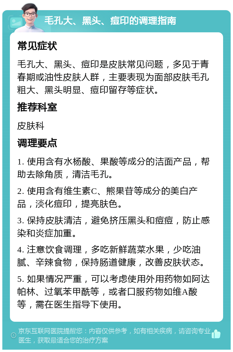 毛孔大、黑头、痘印的调理指南 常见症状 毛孔大、黑头、痘印是皮肤常见问题，多见于青春期或油性皮肤人群，主要表现为面部皮肤毛孔粗大、黑头明显、痘印留存等症状。 推荐科室 皮肤科 调理要点 1. 使用含有水杨酸、果酸等成分的洁面产品，帮助去除角质，清洁毛孔。 2. 使用含有维生素C、熊果苷等成分的美白产品，淡化痘印，提亮肤色。 3. 保持皮肤清洁，避免挤压黑头和痘痘，防止感染和炎症加重。 4. 注意饮食调理，多吃新鲜蔬菜水果，少吃油腻、辛辣食物，保持肠道健康，改善皮肤状态。 5. 如果情况严重，可以考虑使用外用药物如阿达帕林、过氧苯甲酰等，或者口服药物如维A酸等，需在医生指导下使用。