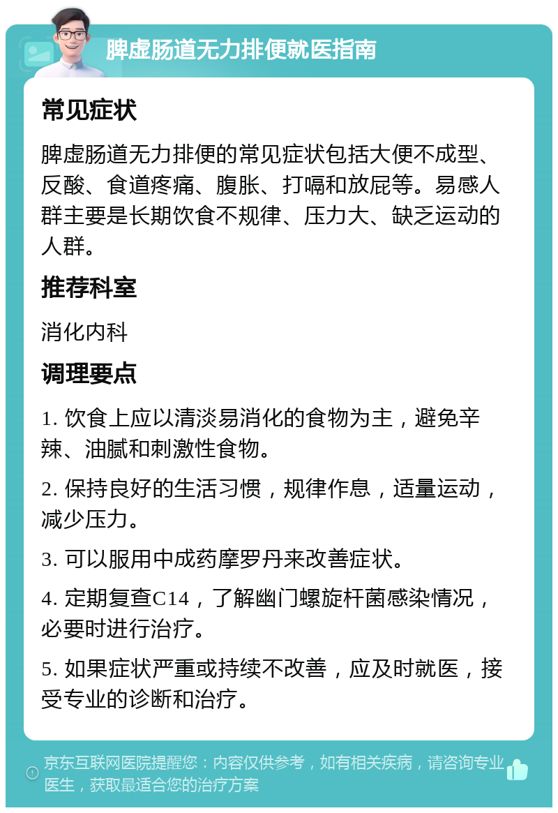 脾虚肠道无力排便就医指南 常见症状 脾虚肠道无力排便的常见症状包括大便不成型、反酸、食道疼痛、腹胀、打嗝和放屁等。易感人群主要是长期饮食不规律、压力大、缺乏运动的人群。 推荐科室 消化内科 调理要点 1. 饮食上应以清淡易消化的食物为主，避免辛辣、油腻和刺激性食物。 2. 保持良好的生活习惯，规律作息，适量运动，减少压力。 3. 可以服用中成药摩罗丹来改善症状。 4. 定期复查C14，了解幽门螺旋杆菌感染情况，必要时进行治疗。 5. 如果症状严重或持续不改善，应及时就医，接受专业的诊断和治疗。