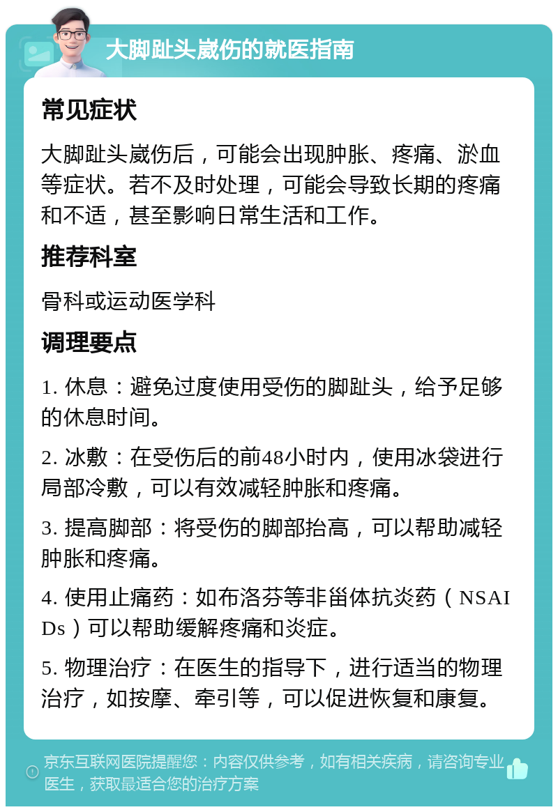 大脚趾头崴伤的就医指南 常见症状 大脚趾头崴伤后，可能会出现肿胀、疼痛、淤血等症状。若不及时处理，可能会导致长期的疼痛和不适，甚至影响日常生活和工作。 推荐科室 骨科或运动医学科 调理要点 1. 休息：避免过度使用受伤的脚趾头，给予足够的休息时间。 2. 冰敷：在受伤后的前48小时内，使用冰袋进行局部冷敷，可以有效减轻肿胀和疼痛。 3. 提高脚部：将受伤的脚部抬高，可以帮助减轻肿胀和疼痛。 4. 使用止痛药：如布洛芬等非甾体抗炎药（NSAIDs）可以帮助缓解疼痛和炎症。 5. 物理治疗：在医生的指导下，进行适当的物理治疗，如按摩、牵引等，可以促进恢复和康复。