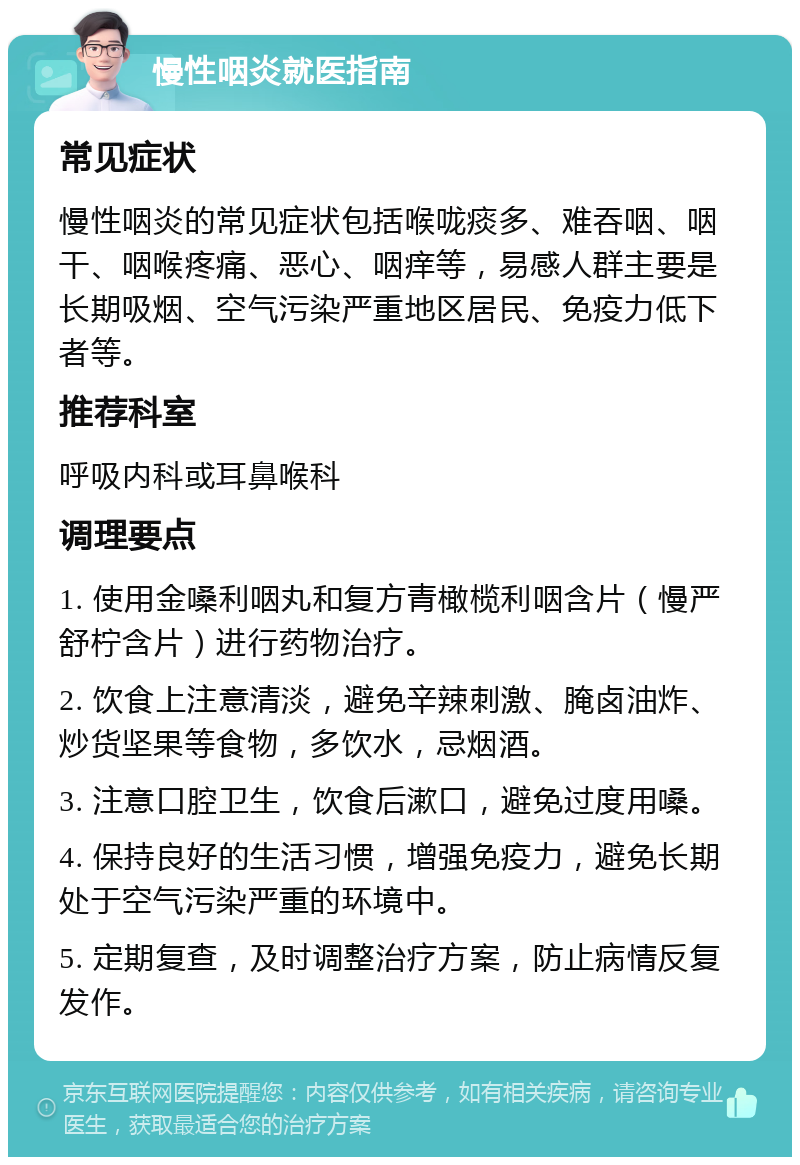 慢性咽炎就医指南 常见症状 慢性咽炎的常见症状包括喉咙痰多、难吞咽、咽干、咽喉疼痛、恶心、咽痒等，易感人群主要是长期吸烟、空气污染严重地区居民、免疫力低下者等。 推荐科室 呼吸内科或耳鼻喉科 调理要点 1. 使用金嗓利咽丸和复方青橄榄利咽含片（慢严舒柠含片）进行药物治疗。 2. 饮食上注意清淡，避免辛辣刺激、腌卤油炸、炒货坚果等食物，多饮水，忌烟酒。 3. 注意口腔卫生，饮食后漱口，避免过度用嗓。 4. 保持良好的生活习惯，增强免疫力，避免长期处于空气污染严重的环境中。 5. 定期复查，及时调整治疗方案，防止病情反复发作。