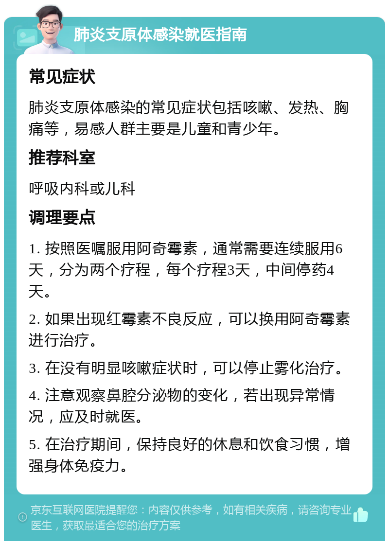 肺炎支原体感染就医指南 常见症状 肺炎支原体感染的常见症状包括咳嗽、发热、胸痛等，易感人群主要是儿童和青少年。 推荐科室 呼吸内科或儿科 调理要点 1. 按照医嘱服用阿奇霉素，通常需要连续服用6天，分为两个疗程，每个疗程3天，中间停药4天。 2. 如果出现红霉素不良反应，可以换用阿奇霉素进行治疗。 3. 在没有明显咳嗽症状时，可以停止雾化治疗。 4. 注意观察鼻腔分泌物的变化，若出现异常情况，应及时就医。 5. 在治疗期间，保持良好的休息和饮食习惯，增强身体免疫力。