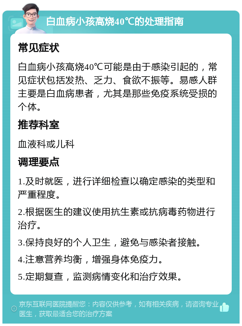 白血病小孩高烧40℃的处理指南 常见症状 白血病小孩高烧40℃可能是由于感染引起的，常见症状包括发热、乏力、食欲不振等。易感人群主要是白血病患者，尤其是那些免疫系统受损的个体。 推荐科室 血液科或儿科 调理要点 1.及时就医，进行详细检查以确定感染的类型和严重程度。 2.根据医生的建议使用抗生素或抗病毒药物进行治疗。 3.保持良好的个人卫生，避免与感染者接触。 4.注意营养均衡，增强身体免疫力。 5.定期复查，监测病情变化和治疗效果。