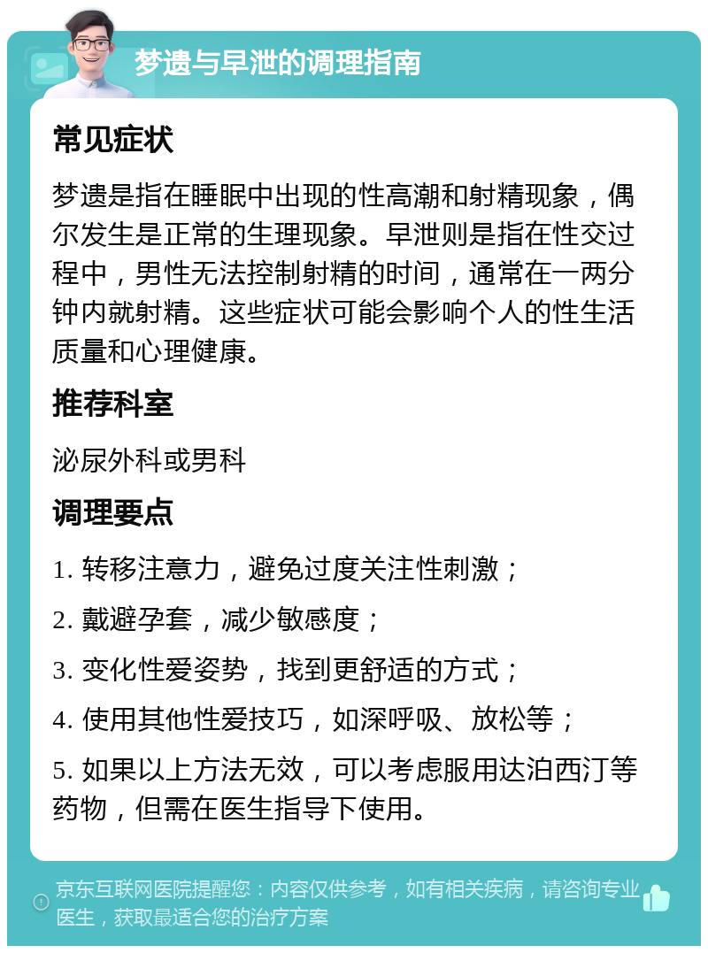 梦遗与早泄的调理指南 常见症状 梦遗是指在睡眠中出现的性高潮和射精现象，偶尔发生是正常的生理现象。早泄则是指在性交过程中，男性无法控制射精的时间，通常在一两分钟内就射精。这些症状可能会影响个人的性生活质量和心理健康。 推荐科室 泌尿外科或男科 调理要点 1. 转移注意力，避免过度关注性刺激； 2. 戴避孕套，减少敏感度； 3. 变化性爱姿势，找到更舒适的方式； 4. 使用其他性爱技巧，如深呼吸、放松等； 5. 如果以上方法无效，可以考虑服用达泊西汀等药物，但需在医生指导下使用。