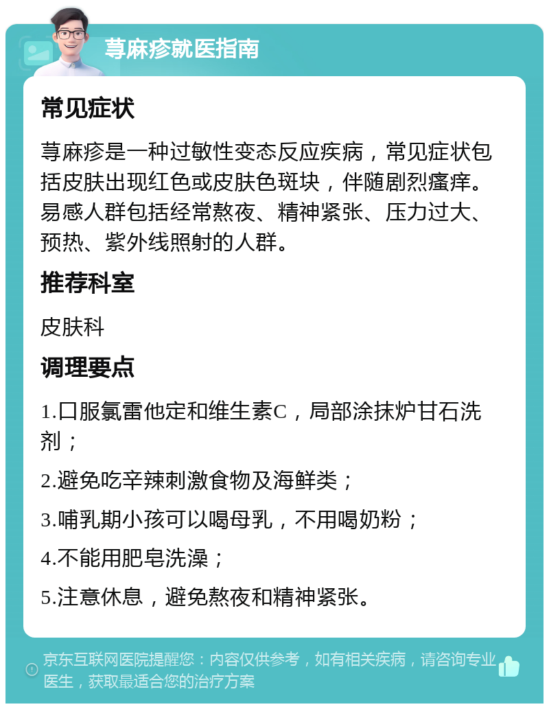 荨麻疹就医指南 常见症状 荨麻疹是一种过敏性变态反应疾病，常见症状包括皮肤出现红色或皮肤色斑块，伴随剧烈瘙痒。易感人群包括经常熬夜、精神紧张、压力过大、预热、紫外线照射的人群。 推荐科室 皮肤科 调理要点 1.口服氯雷他定和维生素C，局部涂抹炉甘石洗剂； 2.避免吃辛辣刺激食物及海鲜类； 3.哺乳期小孩可以喝母乳，不用喝奶粉； 4.不能用肥皂洗澡； 5.注意休息，避免熬夜和精神紧张。