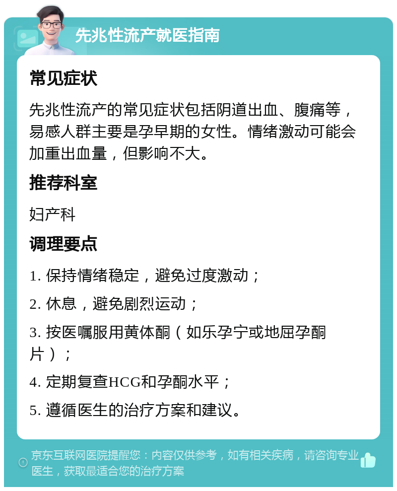 先兆性流产就医指南 常见症状 先兆性流产的常见症状包括阴道出血、腹痛等，易感人群主要是孕早期的女性。情绪激动可能会加重出血量，但影响不大。 推荐科室 妇产科 调理要点 1. 保持情绪稳定，避免过度激动； 2. 休息，避免剧烈运动； 3. 按医嘱服用黄体酮（如乐孕宁或地屈孕酮片）； 4. 定期复查HCG和孕酮水平； 5. 遵循医生的治疗方案和建议。