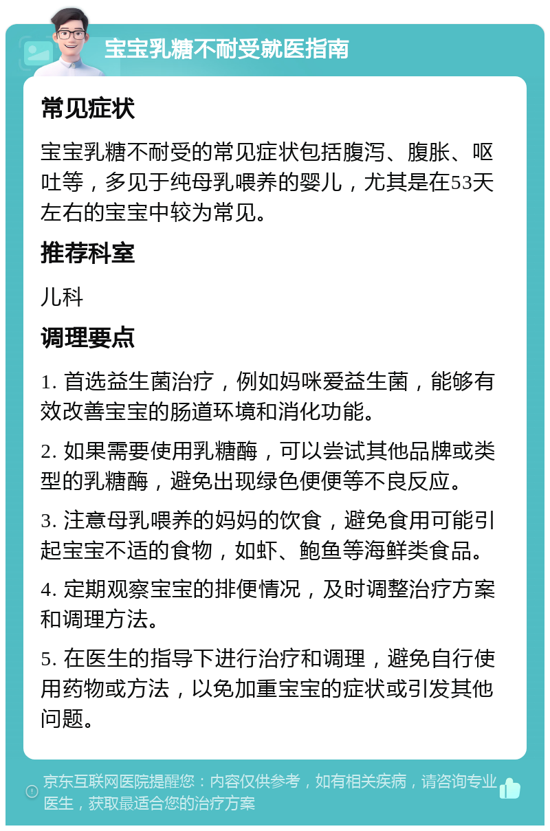 宝宝乳糖不耐受就医指南 常见症状 宝宝乳糖不耐受的常见症状包括腹泻、腹胀、呕吐等，多见于纯母乳喂养的婴儿，尤其是在53天左右的宝宝中较为常见。 推荐科室 儿科 调理要点 1. 首选益生菌治疗，例如妈咪爱益生菌，能够有效改善宝宝的肠道环境和消化功能。 2. 如果需要使用乳糖酶，可以尝试其他品牌或类型的乳糖酶，避免出现绿色便便等不良反应。 3. 注意母乳喂养的妈妈的饮食，避免食用可能引起宝宝不适的食物，如虾、鲍鱼等海鲜类食品。 4. 定期观察宝宝的排便情况，及时调整治疗方案和调理方法。 5. 在医生的指导下进行治疗和调理，避免自行使用药物或方法，以免加重宝宝的症状或引发其他问题。