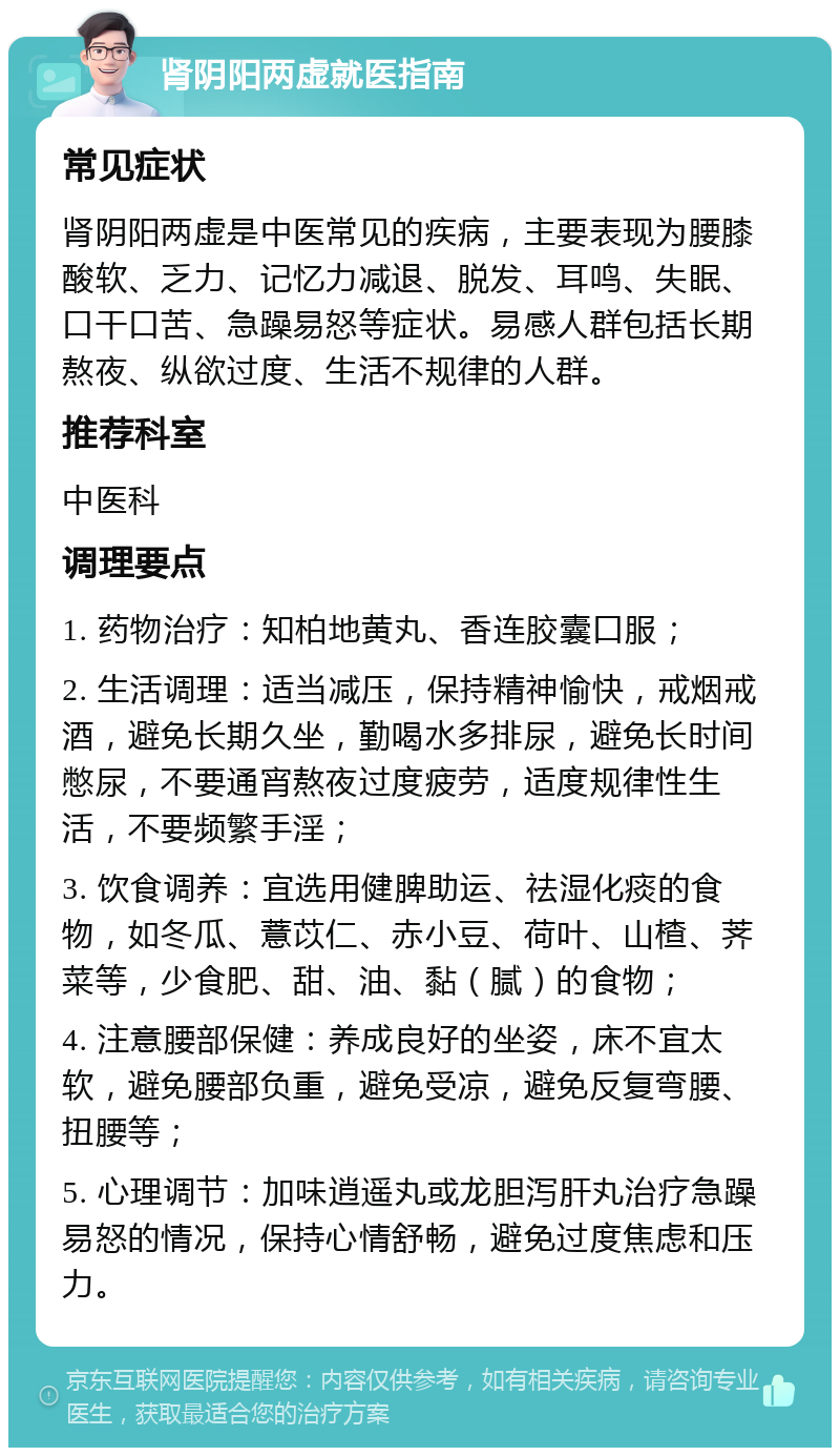 肾阴阳两虚就医指南 常见症状 肾阴阳两虚是中医常见的疾病，主要表现为腰膝酸软、乏力、记忆力减退、脱发、耳鸣、失眠、口干口苦、急躁易怒等症状。易感人群包括长期熬夜、纵欲过度、生活不规律的人群。 推荐科室 中医科 调理要点 1. 药物治疗：知柏地黄丸、香连胶囊口服； 2. 生活调理：适当减压，保持精神愉快，戒烟戒酒，避免长期久坐，勤喝水多排尿，避免长时间憋尿，不要通宵熬夜过度疲劳，适度规律性生活，不要频繁手淫； 3. 饮食调养：宜选用健脾助运、祛湿化痰的食物，如冬瓜、薏苡仁、赤小豆、荷叶、山楂、荠菜等，少食肥、甜、油、黏（腻）的食物； 4. 注意腰部保健：养成良好的坐姿，床不宜太软，避免腰部负重，避免受凉，避免反复弯腰、扭腰等； 5. 心理调节：加味逍遥丸或龙胆泻肝丸治疗急躁易怒的情况，保持心情舒畅，避免过度焦虑和压力。