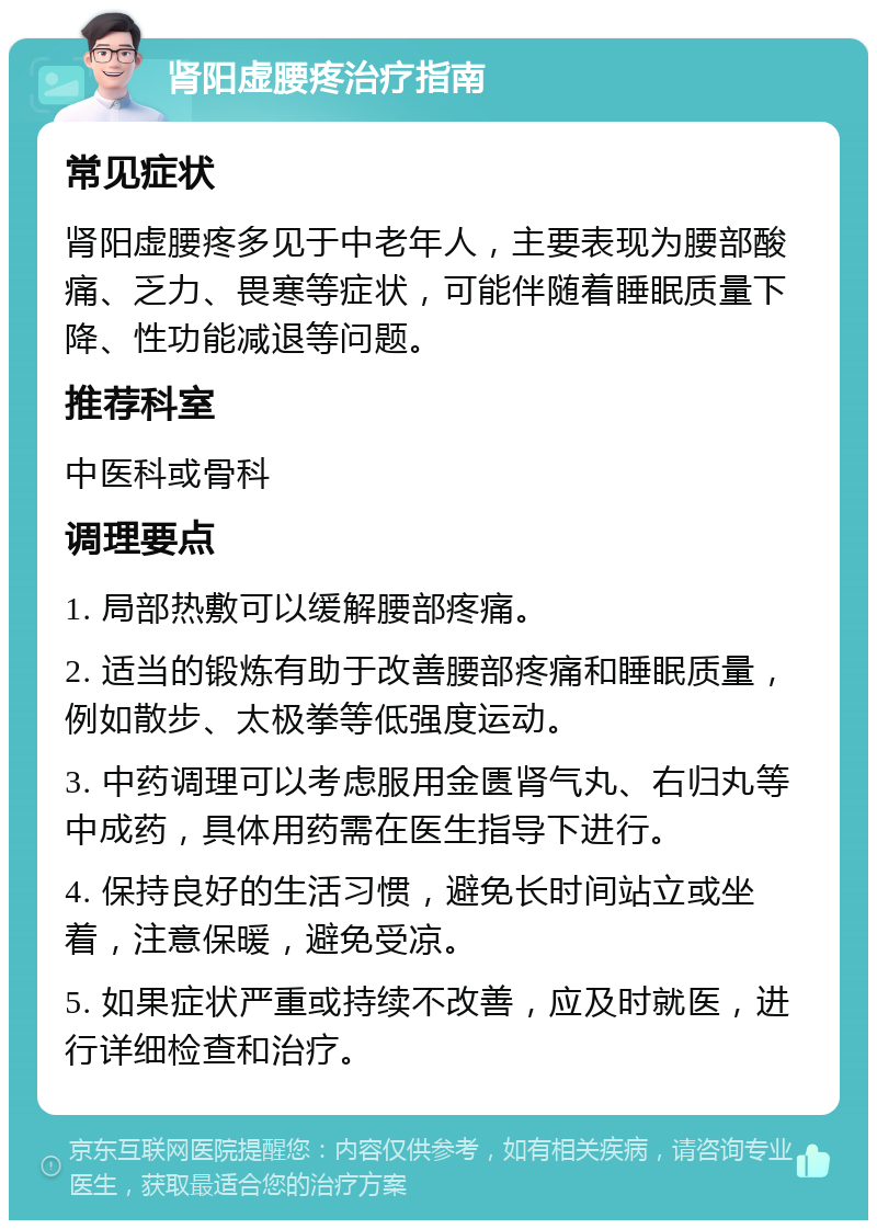 肾阳虚腰疼治疗指南 常见症状 肾阳虚腰疼多见于中老年人，主要表现为腰部酸痛、乏力、畏寒等症状，可能伴随着睡眠质量下降、性功能减退等问题。 推荐科室 中医科或骨科 调理要点 1. 局部热敷可以缓解腰部疼痛。 2. 适当的锻炼有助于改善腰部疼痛和睡眠质量，例如散步、太极拳等低强度运动。 3. 中药调理可以考虑服用金匮肾气丸、右归丸等中成药，具体用药需在医生指导下进行。 4. 保持良好的生活习惯，避免长时间站立或坐着，注意保暖，避免受凉。 5. 如果症状严重或持续不改善，应及时就医，进行详细检查和治疗。