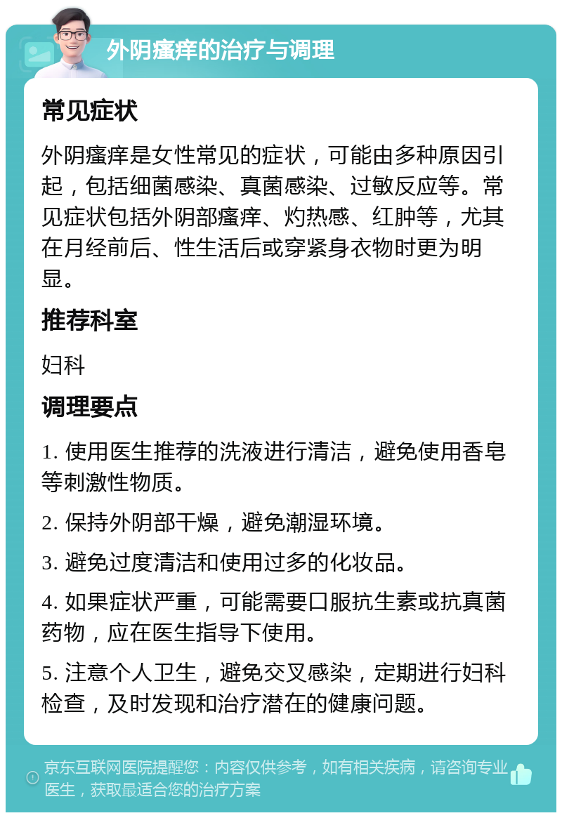 外阴瘙痒的治疗与调理 常见症状 外阴瘙痒是女性常见的症状，可能由多种原因引起，包括细菌感染、真菌感染、过敏反应等。常见症状包括外阴部瘙痒、灼热感、红肿等，尤其在月经前后、性生活后或穿紧身衣物时更为明显。 推荐科室 妇科 调理要点 1. 使用医生推荐的洗液进行清洁，避免使用香皂等刺激性物质。 2. 保持外阴部干燥，避免潮湿环境。 3. 避免过度清洁和使用过多的化妆品。 4. 如果症状严重，可能需要口服抗生素或抗真菌药物，应在医生指导下使用。 5. 注意个人卫生，避免交叉感染，定期进行妇科检查，及时发现和治疗潜在的健康问题。