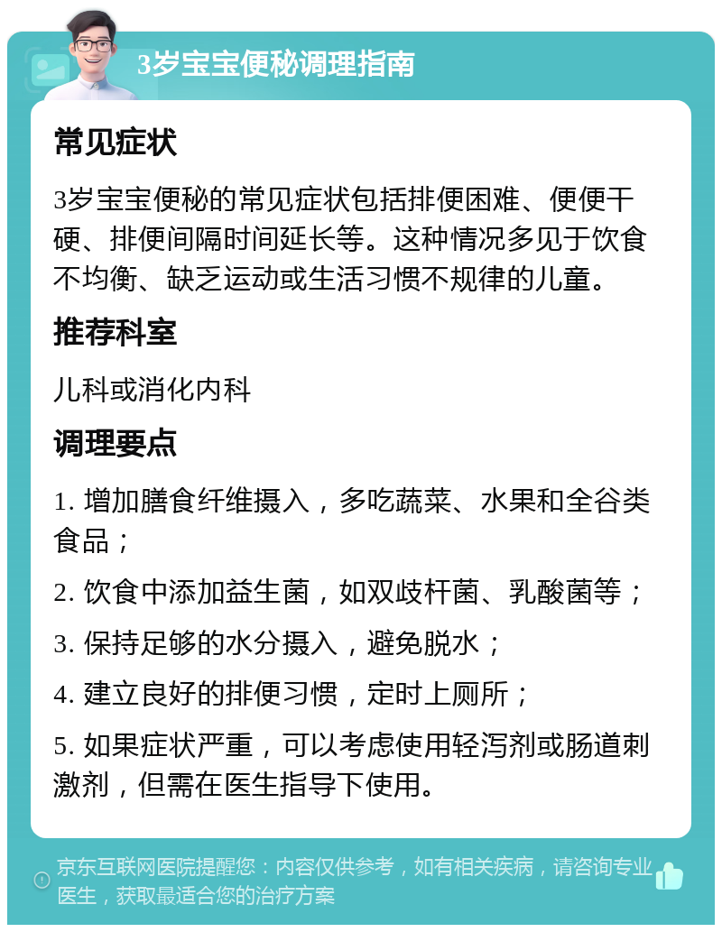 3岁宝宝便秘调理指南 常见症状 3岁宝宝便秘的常见症状包括排便困难、便便干硬、排便间隔时间延长等。这种情况多见于饮食不均衡、缺乏运动或生活习惯不规律的儿童。 推荐科室 儿科或消化内科 调理要点 1. 增加膳食纤维摄入，多吃蔬菜、水果和全谷类食品； 2. 饮食中添加益生菌，如双歧杆菌、乳酸菌等； 3. 保持足够的水分摄入，避免脱水； 4. 建立良好的排便习惯，定时上厕所； 5. 如果症状严重，可以考虑使用轻泻剂或肠道刺激剂，但需在医生指导下使用。