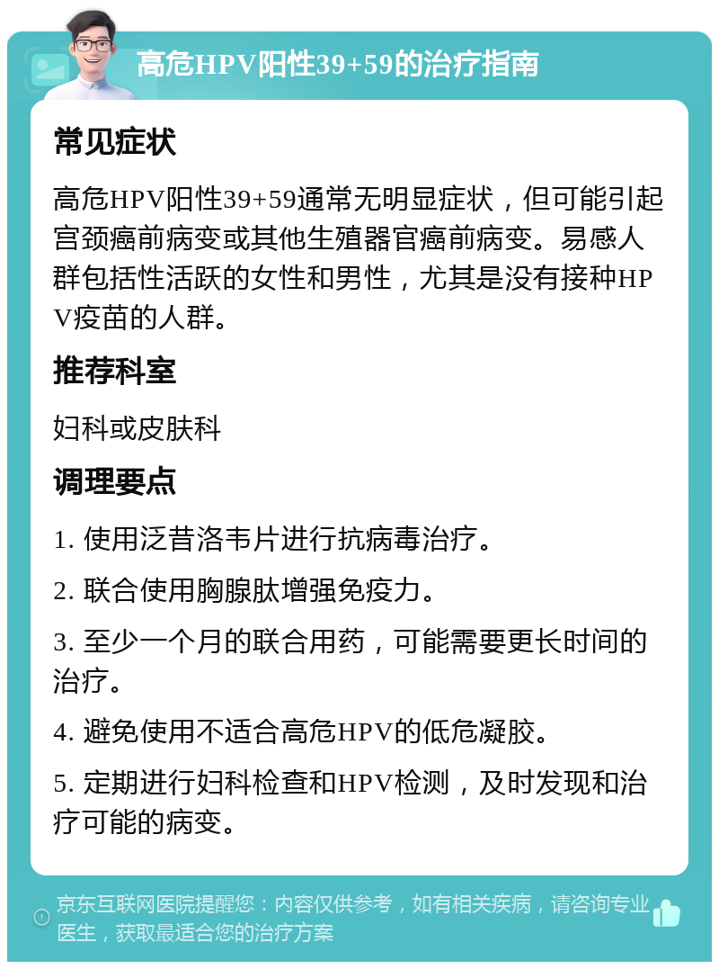 高危HPV阳性39+59的治疗指南 常见症状 高危HPV阳性39+59通常无明显症状，但可能引起宫颈癌前病变或其他生殖器官癌前病变。易感人群包括性活跃的女性和男性，尤其是没有接种HPV疫苗的人群。 推荐科室 妇科或皮肤科 调理要点 1. 使用泛昔洛韦片进行抗病毒治疗。 2. 联合使用胸腺肽增强免疫力。 3. 至少一个月的联合用药，可能需要更长时间的治疗。 4. 避免使用不适合高危HPV的低危凝胶。 5. 定期进行妇科检查和HPV检测，及时发现和治疗可能的病变。