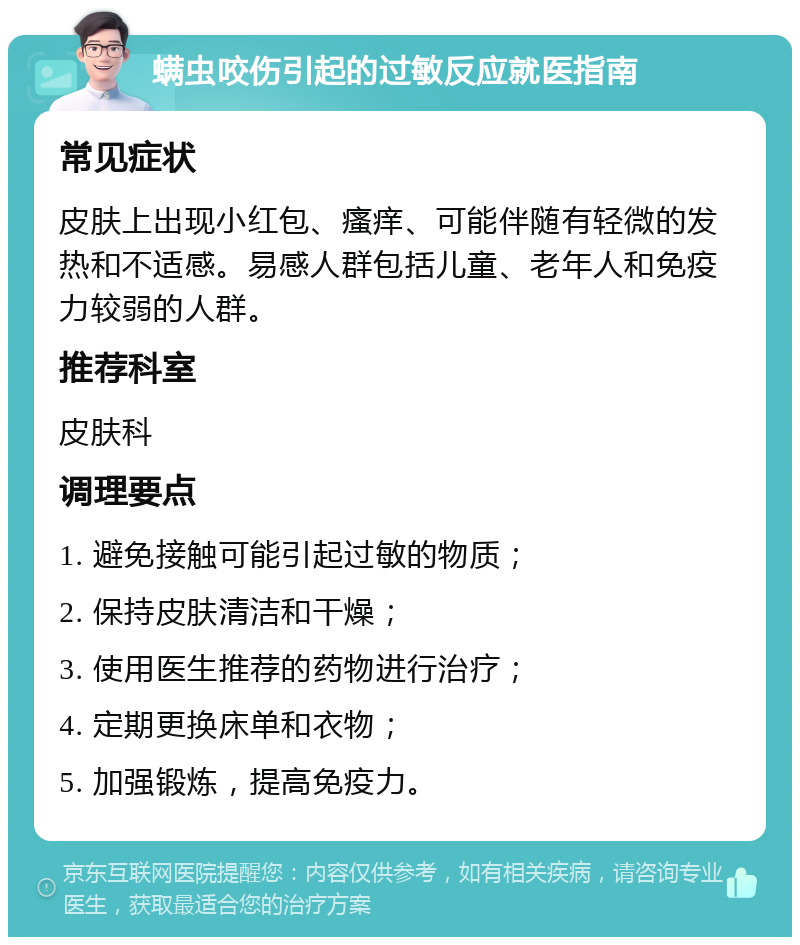 螨虫咬伤引起的过敏反应就医指南 常见症状 皮肤上出现小红包、瘙痒、可能伴随有轻微的发热和不适感。易感人群包括儿童、老年人和免疫力较弱的人群。 推荐科室 皮肤科 调理要点 1. 避免接触可能引起过敏的物质； 2. 保持皮肤清洁和干燥； 3. 使用医生推荐的药物进行治疗； 4. 定期更换床单和衣物； 5. 加强锻炼，提高免疫力。