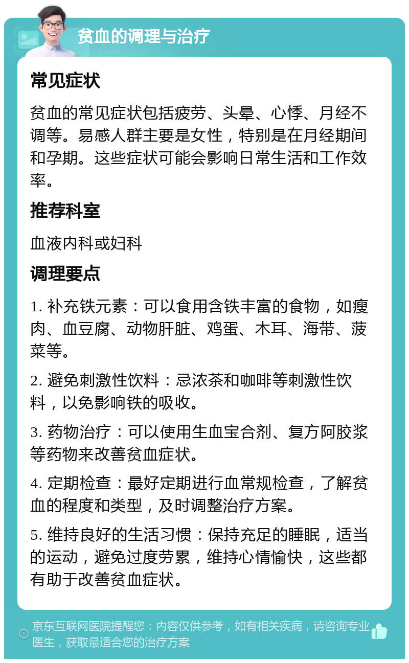 贫血的调理与治疗 常见症状 贫血的常见症状包括疲劳、头晕、心悸、月经不调等。易感人群主要是女性，特别是在月经期间和孕期。这些症状可能会影响日常生活和工作效率。 推荐科室 血液内科或妇科 调理要点 1. 补充铁元素：可以食用含铁丰富的食物，如瘦肉、血豆腐、动物肝脏、鸡蛋、木耳、海带、菠菜等。 2. 避免刺激性饮料：忌浓茶和咖啡等刺激性饮料，以免影响铁的吸收。 3. 药物治疗：可以使用生血宝合剂、复方阿胶浆等药物来改善贫血症状。 4. 定期检查：最好定期进行血常规检查，了解贫血的程度和类型，及时调整治疗方案。 5. 维持良好的生活习惯：保持充足的睡眠，适当的运动，避免过度劳累，维持心情愉快，这些都有助于改善贫血症状。