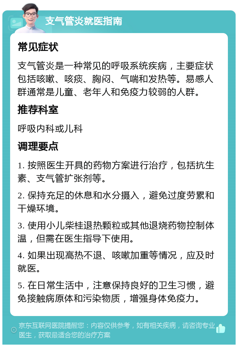 支气管炎就医指南 常见症状 支气管炎是一种常见的呼吸系统疾病，主要症状包括咳嗽、咳痰、胸闷、气喘和发热等。易感人群通常是儿童、老年人和免疫力较弱的人群。 推荐科室 呼吸内科或儿科 调理要点 1. 按照医生开具的药物方案进行治疗，包括抗生素、支气管扩张剂等。 2. 保持充足的休息和水分摄入，避免过度劳累和干燥环境。 3. 使用小儿柴桂退热颗粒或其他退烧药物控制体温，但需在医生指导下使用。 4. 如果出现高热不退、咳嗽加重等情况，应及时就医。 5. 在日常生活中，注意保持良好的卫生习惯，避免接触病原体和污染物质，增强身体免疫力。