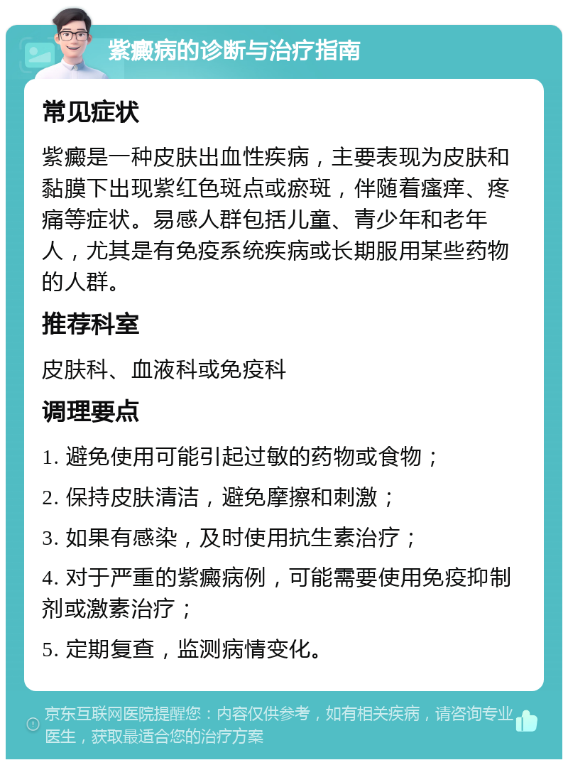 紫癜病的诊断与治疗指南 常见症状 紫癜是一种皮肤出血性疾病，主要表现为皮肤和黏膜下出现紫红色斑点或瘀斑，伴随着瘙痒、疼痛等症状。易感人群包括儿童、青少年和老年人，尤其是有免疫系统疾病或长期服用某些药物的人群。 推荐科室 皮肤科、血液科或免疫科 调理要点 1. 避免使用可能引起过敏的药物或食物； 2. 保持皮肤清洁，避免摩擦和刺激； 3. 如果有感染，及时使用抗生素治疗； 4. 对于严重的紫癜病例，可能需要使用免疫抑制剂或激素治疗； 5. 定期复查，监测病情变化。