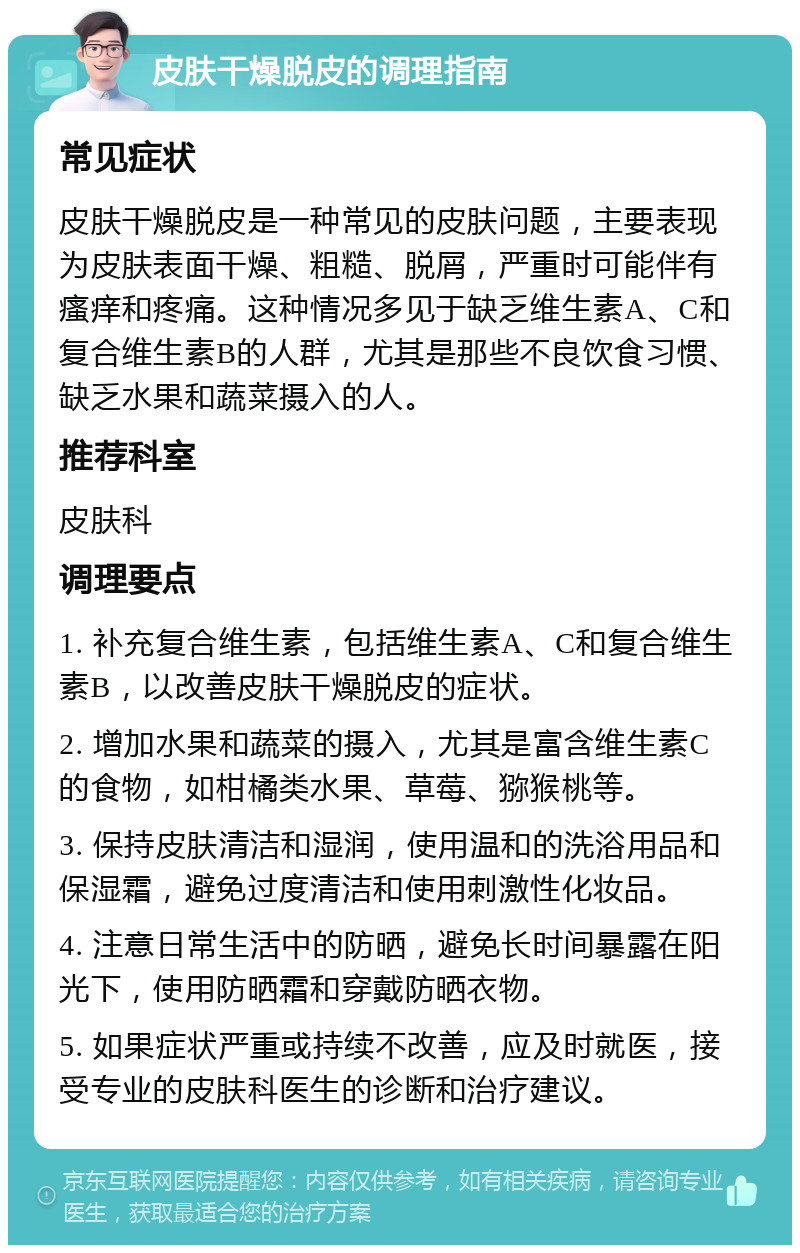 皮肤干燥脱皮的调理指南 常见症状 皮肤干燥脱皮是一种常见的皮肤问题，主要表现为皮肤表面干燥、粗糙、脱屑，严重时可能伴有瘙痒和疼痛。这种情况多见于缺乏维生素A、C和复合维生素B的人群，尤其是那些不良饮食习惯、缺乏水果和蔬菜摄入的人。 推荐科室 皮肤科 调理要点 1. 补充复合维生素，包括维生素A、C和复合维生素B，以改善皮肤干燥脱皮的症状。 2. 增加水果和蔬菜的摄入，尤其是富含维生素C的食物，如柑橘类水果、草莓、猕猴桃等。 3. 保持皮肤清洁和湿润，使用温和的洗浴用品和保湿霜，避免过度清洁和使用刺激性化妆品。 4. 注意日常生活中的防晒，避免长时间暴露在阳光下，使用防晒霜和穿戴防晒衣物。 5. 如果症状严重或持续不改善，应及时就医，接受专业的皮肤科医生的诊断和治疗建议。