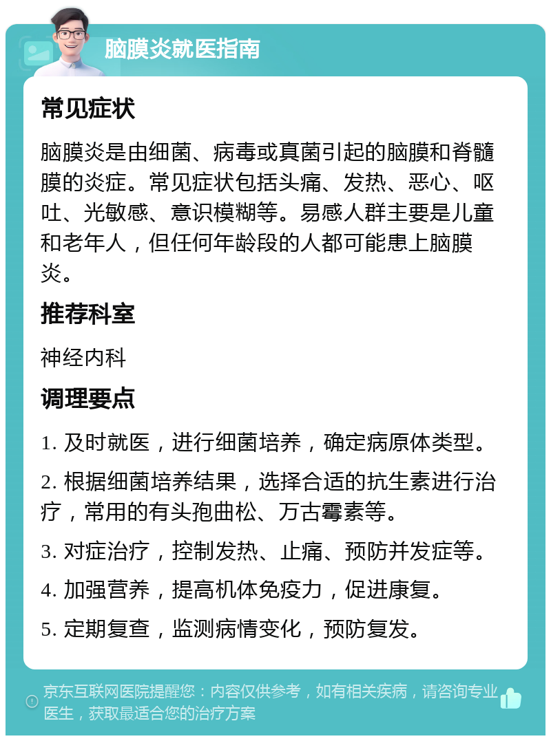 脑膜炎就医指南 常见症状 脑膜炎是由细菌、病毒或真菌引起的脑膜和脊髓膜的炎症。常见症状包括头痛、发热、恶心、呕吐、光敏感、意识模糊等。易感人群主要是儿童和老年人，但任何年龄段的人都可能患上脑膜炎。 推荐科室 神经内科 调理要点 1. 及时就医，进行细菌培养，确定病原体类型。 2. 根据细菌培养结果，选择合适的抗生素进行治疗，常用的有头孢曲松、万古霉素等。 3. 对症治疗，控制发热、止痛、预防并发症等。 4. 加强营养，提高机体免疫力，促进康复。 5. 定期复查，监测病情变化，预防复发。