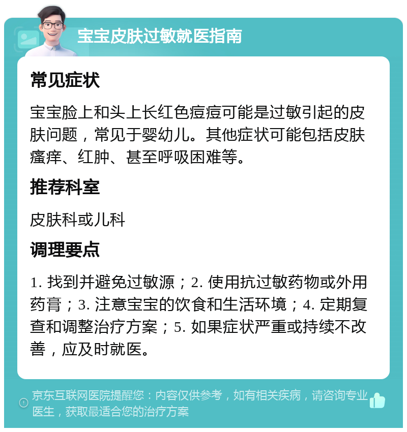 宝宝皮肤过敏就医指南 常见症状 宝宝脸上和头上长红色痘痘可能是过敏引起的皮肤问题，常见于婴幼儿。其他症状可能包括皮肤瘙痒、红肿、甚至呼吸困难等。 推荐科室 皮肤科或儿科 调理要点 1. 找到并避免过敏源；2. 使用抗过敏药物或外用药膏；3. 注意宝宝的饮食和生活环境；4. 定期复查和调整治疗方案；5. 如果症状严重或持续不改善，应及时就医。