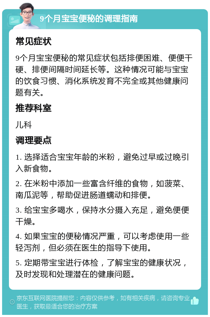 9个月宝宝便秘的调理指南 常见症状 9个月宝宝便秘的常见症状包括排便困难、便便干硬、排便间隔时间延长等。这种情况可能与宝宝的饮食习惯、消化系统发育不完全或其他健康问题有关。 推荐科室 儿科 调理要点 1. 选择适合宝宝年龄的米粉，避免过早或过晚引入新食物。 2. 在米粉中添加一些富含纤维的食物，如菠菜、南瓜泥等，帮助促进肠道蠕动和排便。 3. 给宝宝多喝水，保持水分摄入充足，避免便便干燥。 4. 如果宝宝的便秘情况严重，可以考虑使用一些轻泻剂，但必须在医生的指导下使用。 5. 定期带宝宝进行体检，了解宝宝的健康状况，及时发现和处理潜在的健康问题。