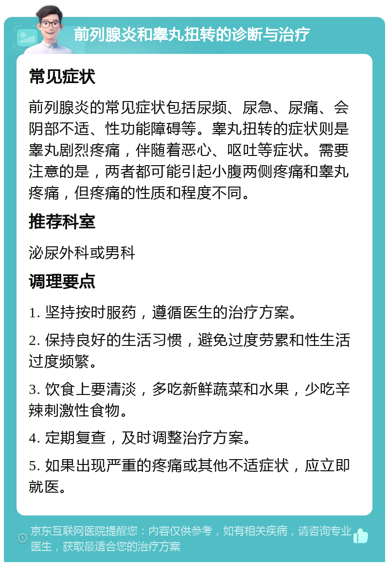 前列腺炎和睾丸扭转的诊断与治疗 常见症状 前列腺炎的常见症状包括尿频、尿急、尿痛、会阴部不适、性功能障碍等。睾丸扭转的症状则是睾丸剧烈疼痛，伴随着恶心、呕吐等症状。需要注意的是，两者都可能引起小腹两侧疼痛和睾丸疼痛，但疼痛的性质和程度不同。 推荐科室 泌尿外科或男科 调理要点 1. 坚持按时服药，遵循医生的治疗方案。 2. 保持良好的生活习惯，避免过度劳累和性生活过度频繁。 3. 饮食上要清淡，多吃新鲜蔬菜和水果，少吃辛辣刺激性食物。 4. 定期复查，及时调整治疗方案。 5. 如果出现严重的疼痛或其他不适症状，应立即就医。