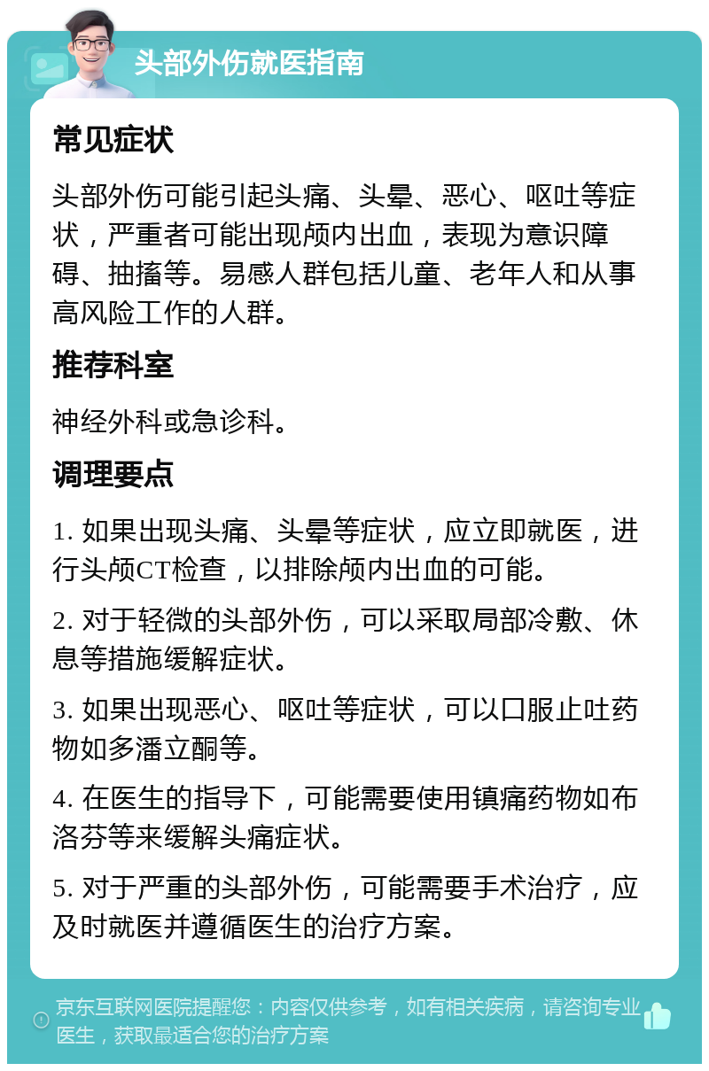 头部外伤就医指南 常见症状 头部外伤可能引起头痛、头晕、恶心、呕吐等症状，严重者可能出现颅内出血，表现为意识障碍、抽搐等。易感人群包括儿童、老年人和从事高风险工作的人群。 推荐科室 神经外科或急诊科。 调理要点 1. 如果出现头痛、头晕等症状，应立即就医，进行头颅CT检查，以排除颅内出血的可能。 2. 对于轻微的头部外伤，可以采取局部冷敷、休息等措施缓解症状。 3. 如果出现恶心、呕吐等症状，可以口服止吐药物如多潘立酮等。 4. 在医生的指导下，可能需要使用镇痛药物如布洛芬等来缓解头痛症状。 5. 对于严重的头部外伤，可能需要手术治疗，应及时就医并遵循医生的治疗方案。