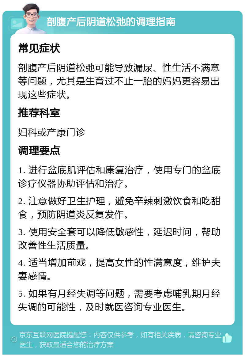 剖腹产后阴道松弛的调理指南 常见症状 剖腹产后阴道松弛可能导致漏尿、性生活不满意等问题，尤其是生育过不止一胎的妈妈更容易出现这些症状。 推荐科室 妇科或产康门诊 调理要点 1. 进行盆底肌评估和康复治疗，使用专门的盆底诊疗仪器协助评估和治疗。 2. 注意做好卫生护理，避免辛辣刺激饮食和吃甜食，预防阴道炎反复发作。 3. 使用安全套可以降低敏感性，延迟时间，帮助改善性生活质量。 4. 适当增加前戏，提高女性的性满意度，维护夫妻感情。 5. 如果有月经失调等问题，需要考虑哺乳期月经失调的可能性，及时就医咨询专业医生。