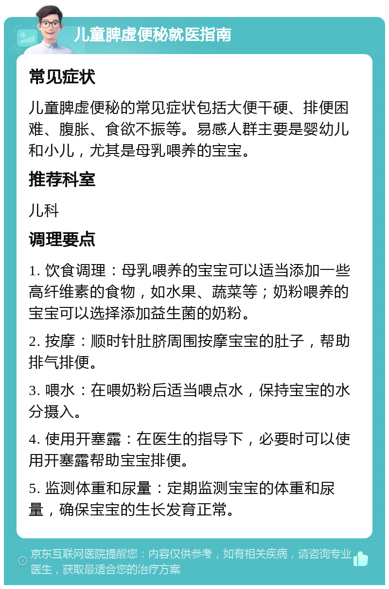 儿童脾虚便秘就医指南 常见症状 儿童脾虚便秘的常见症状包括大便干硬、排便困难、腹胀、食欲不振等。易感人群主要是婴幼儿和小儿，尤其是母乳喂养的宝宝。 推荐科室 儿科 调理要点 1. 饮食调理：母乳喂养的宝宝可以适当添加一些高纤维素的食物，如水果、蔬菜等；奶粉喂养的宝宝可以选择添加益生菌的奶粉。 2. 按摩：顺时针肚脐周围按摩宝宝的肚子，帮助排气排便。 3. 喂水：在喂奶粉后适当喂点水，保持宝宝的水分摄入。 4. 使用开塞露：在医生的指导下，必要时可以使用开塞露帮助宝宝排便。 5. 监测体重和尿量：定期监测宝宝的体重和尿量，确保宝宝的生长发育正常。