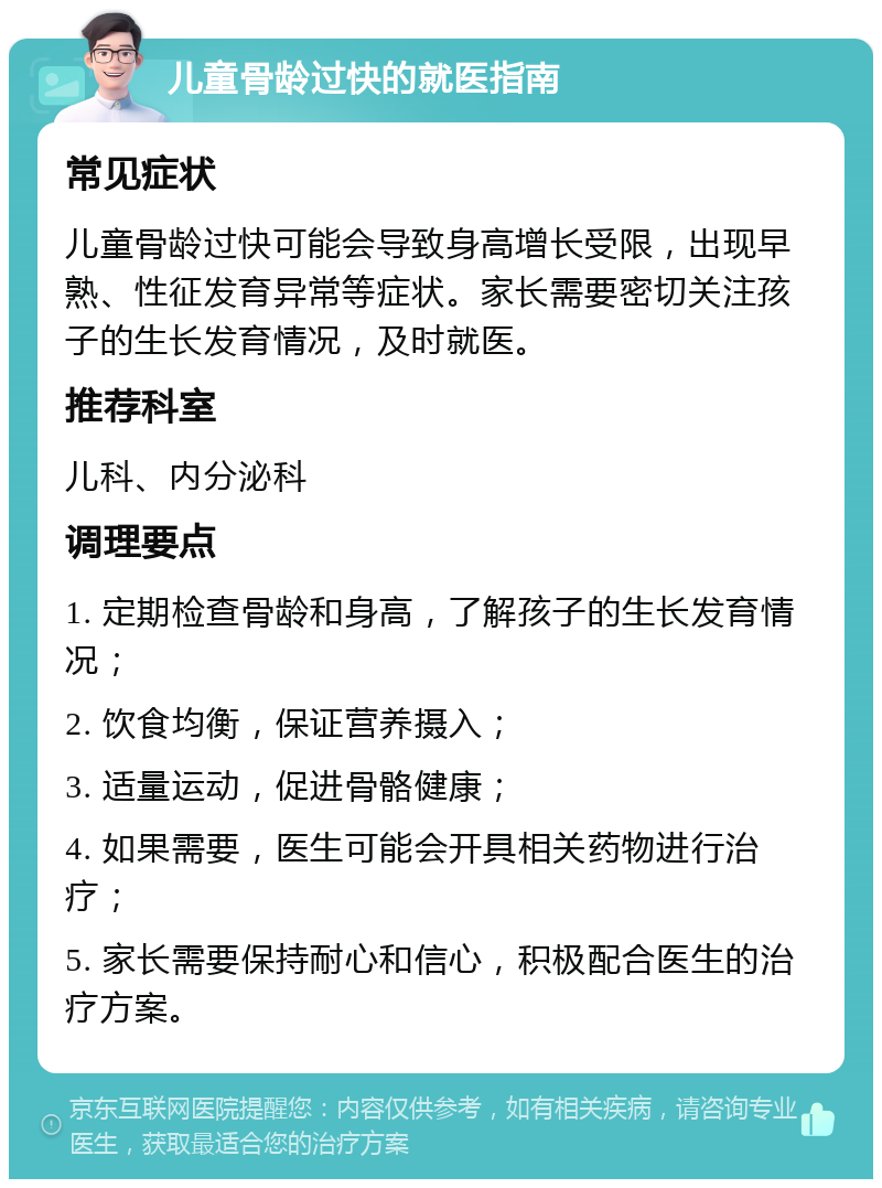 儿童骨龄过快的就医指南 常见症状 儿童骨龄过快可能会导致身高增长受限，出现早熟、性征发育异常等症状。家长需要密切关注孩子的生长发育情况，及时就医。 推荐科室 儿科、内分泌科 调理要点 1. 定期检查骨龄和身高，了解孩子的生长发育情况； 2. 饮食均衡，保证营养摄入； 3. 适量运动，促进骨骼健康； 4. 如果需要，医生可能会开具相关药物进行治疗； 5. 家长需要保持耐心和信心，积极配合医生的治疗方案。