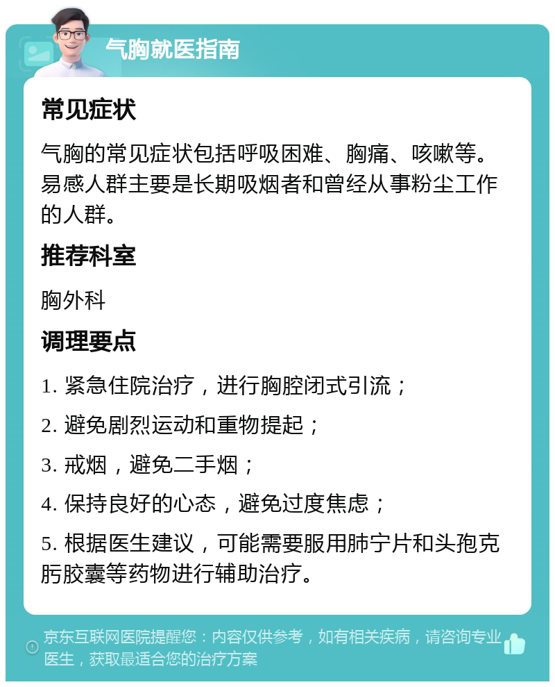 气胸就医指南 常见症状 气胸的常见症状包括呼吸困难、胸痛、咳嗽等。易感人群主要是长期吸烟者和曾经从事粉尘工作的人群。 推荐科室 胸外科 调理要点 1. 紧急住院治疗，进行胸腔闭式引流； 2. 避免剧烈运动和重物提起； 3. 戒烟，避免二手烟； 4. 保持良好的心态，避免过度焦虑； 5. 根据医生建议，可能需要服用肺宁片和头孢克肟胶囊等药物进行辅助治疗。